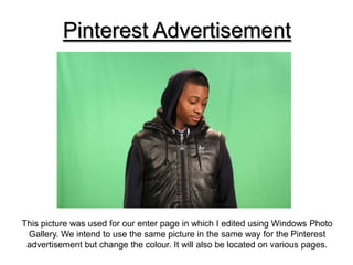 Pinterest Advertisement




This picture was used for our enter page in which I edited using Windows Photo
 Gallery. We intend to use the same picture in the same way for the Pinterest
 advertisement but change the colour. It will also be located on various pages.
 