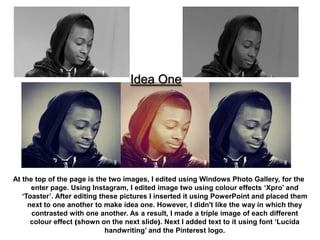 Idea One




At the top of the page is the two images, I edited using Windows Photo Gallery, for the
      enter page. Using Instagram, I edited image two using colour effects ‘Xpro’ and
   ‘Toaster’. After editing these pictures I inserted it using PowerPoint and placed them
     next to one another to make idea one. However, I didn't like the way in which they
      contrasted with one another. As a result, I made a triple image of each different
      colour effect (shown on the next slide). Next I added text to it using font ‘Lucida
                              handwriting’ and the Pinterest logo.
 
