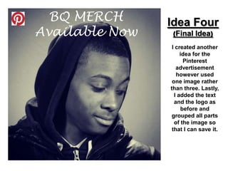BQ MERCH      Idea Four
Available Now    (Final Idea)

                 I created another
                     idea for the
                      Pinterest
                   advertisement
                   however used
                 one image rather
                than three. Lastly,
                  I added the text
                  and the logo as
                     before and
                 grouped all parts
                  of the image so
                 that I can save it.
 
