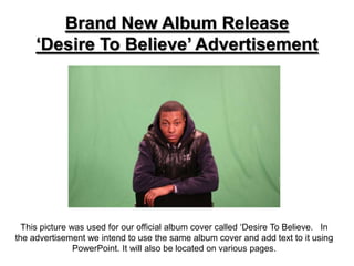 Brand New Album Release
     ‘Desire To Believe’ Advertisement




  This picture was used for our official album cover called ‘Desire To Believe. In
the advertisement we intend to use the same album cover and add text to it using
                PowerPoint. It will also be located on various pages.
 