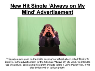 New Hit Single ‘Always on My
        Mind’ Advertisement




 This picture was used on the inside cover of our official album called ‘Desire To
Believe’. In the advertisement for the hit single ‘Always On My Mind’, we intend to
use this picture, edit it using Instagram and add text to it using PowerPoint. It will
                           also be located on various pages.
 