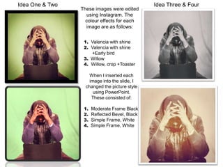 Idea One & Two                                  Idea Three & Four
                 These images were edited
                   using Instagram. The
                   colour effects for each
                   image are as follows:


                  1. Valencia with shine
                  2. Valencia with shine
                     +Early bird
                  3. Willow
                  4. Willow, crop +Toaster

                     When I inserted each
                     image into the slide, I
                   changed the picture style
                       using PowerPoint.
                      These consisted of:

                  1.   Moderate Frame Black
                  2.   Reflected Bevel, Black
                  3.   Simple Frame, White
                  4.   Simple Frame, White
 