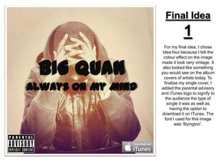 Final Idea
            1
  For my final idea, I chose
 Idea four because I felt the
  colour effect on the image
made it look very vintage. It
 also looked like something
you would see on the album
  covers of artists today. To
  finalise my single cover, I
added the parental advisory
and iTunes logo to signify to
   the audience the type of
    single it was as well as
      having the option to
download it on ITunes. The
   font I used for this image
         was ‘Byington’.
 