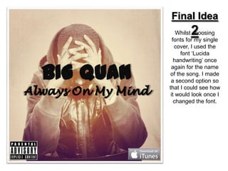 Final Idea
        2
    Whilst choosing
  fonts for my single
   cover, I used the
      font ‘Lucida
   handwriting’ once
 again for the name
 of the song. I made
 a second option so
that I could see how
 it would look once I
   changed the font.
 