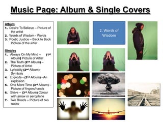 Music Page: Album & Single Covers
Album
1. Desire To Believe – Picture of
    the artist                      2. Words of
2. Words of Wisdom - Words            Wisdom
3. Poetic Justice – Back to Back
    Picture of the artist

Singles
1. Always On My Mind –       (1st
    Album) Picture of Artist
2. The Truth (2nd Album) –
    Picture of Artist
3. Lyricality (2nd Album)-
    Symbols
4. Explode - (2nd Album) - An
    explosion
5. One More Time (3rd Album) –
    Picture of fingers/hands
6. Strive – (3rd Album) Colour
    with arrow or aeroplane
7. Two Roads – Picture of two
    roads
 