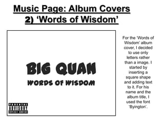 Music Page: Album Covers
  2) ‘Words of Wisdom’

                      For the ‘Words of
                       Wisdom’ album
                       cover, I decided
                          to use only
                        letters rather


  BIG QUAN
                       than a image. I
                           started by
                          inserting a
                        square shape
  WORDS OF WISDOM      and adding text
                         to it. For his
                        name and the
                         album title, I
                        used the font
                          ‘Byington’.
 