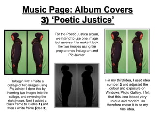 Music Page: Album Covers
               3) ‘Poetic Justice’
                                  For the Poetic Justice album,
                                   we intend to use one image
                                  but reverse it to make it look
                                    like two images using the
                                  programmes Instagram and
                                            Pic Jointer.




     To begin with I made a                                        For my third idea, I used idea
 collage of two images using                                        number 2 and adjusted the
    Pic Jointer. I done this by                                       colour and exposure on
inserting two images into the                                      Windows Photo Gallery. I felt
   collage, and reversing the                                        that this idea looked very
  right image. Next I added a                                         unique and modern, so
black frame to it (idea 1) and                                      therefore chose it to be my
 then a white frame (idea 2).                                                 final idea.
 