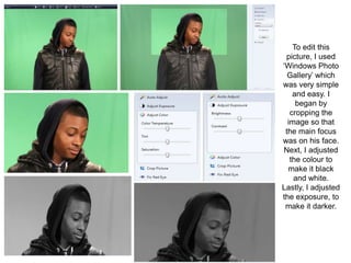 To edit this
 picture, I used
‘Windows Photo
  Gallery’ which
was very simple
    and easy. I
     began by
   cropping the
  image so that
 the main focus
was on his face.
Next, I adjusted
   the colour to
  make it black
    and white.
Lastly, I adjusted
the exposure, to
 make it darker.
 