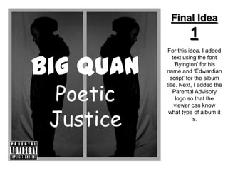 Final Idea
                     1
            For this idea, I added


Big Quan
               text using the font
                ‘Byington’ for his
           name and ‘Edwardian
             script’ for the album


 Poetic
           title. Next, I added the
               Parental Advisory
                 logo so that the



 Justice
                viewer can know
            what type of album it
                        is.
 