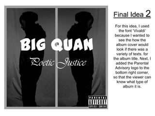Final Idea 2
                  For this idea, I used
                     the font ‘Vivaldi’
                  because I wanted to


Big Quan
                     see the how the
                   album cover would
                   look if there was a
                   variety of texts. for

Poetic Justice   the album title. Next, I
                   added the Parental
                  Advisory logo to the
                  bottom right corner,
                 so that the viewer can
                   know what type of
                       album it is.
 