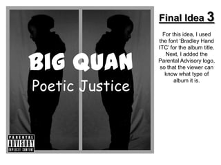 Final Idea 3
                   For this idea, I used
                 the font ‘Bradley Hand
                 ITC’ for the album title.


Big Quan
                    Next, I added the
                 Parental Advisory logo,
                  so that the viewer can
                    know what type of

Poetic Justice
                        album it is.
 