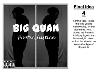 Final Idea
                          4
                  For this idea, I used



Big Quan
                     the font ‘Lucida
                  Handwriting’. for the
                   album title. Next, I
                  added the Parental

Poetic Justice
                  Advisory logo to the
                  bottom right corner,
                 so that the viewer can
                   know what type of
                       album it is.
 