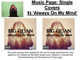 Music Page: Single
                             Covers
                     1) ‘Always On My Mind’




The same process that I applied for the new hit single advertisement, was
applied to the ‘Always On My Mind’ single cover. However, I removed the
            Parental Advisory and Download on ITunes Logo.
 