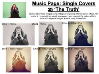 Music Page: Single Covers
                                    2) ‘The Truth’
                           I edited all of these images using Instagram by adding different colour effects. On
                              Image 1, I cropped it to make it landscape. I also changed the picture style to
                                           have soft edges on images 1 and 2 using PowerPoint.

Effect 1 - Willow             Effect 2 – Willow                   Effect 3 – Willow+XPro




Effect 4– Willow+Toaster        Effect 5 – Willow+Earlybird           Effect 6 – Willow+Suto
 