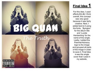 Final Idea 1
              For this idea, I used
             effects 3 to 6. I think
              overall, this concept
                 was very good
             because it was fairly



Big Quan
                creative. Next, I
             added text to it using
             the fonts, ‘Byington’
               for the album title
                  and ‘Lucida
              Handwriting’ for the
 The Truth    name of the single.
               Lastly, I added the
               Parental Advisory
               logo to the image
             and grouped all parts
             of the image in order
             to save it. Final Idea
                1 was the single
              cover that I used in
                  my website.
 