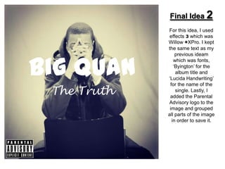 Final Idea 2
             For this idea, I used
              effects 3 which was
             Willow +XPro. I kept
             the same text as my




Big Quan
                 previous ideam
                which was fonts,
                ‘Byington’ for the
                 album title and
             ‘Lucida Handwriting’
              for the name of the
 The Truth       single. Lastly, I
              added the Parental
             Advisory logo to the
              image and grouped
             all parts of the image
               in order to save it.
 