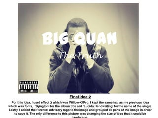 Big Quan
                                  The Truth




                                          Final Idea 2
 For this idea, I used effect 3 which was Willow +XPro. I kept the same text as my previous idea
which was fonts, ‘Byington’ for the album title and ‘Lucida Handwriting’ for the name of the single.
Lastly, I added the Parental Advisory logo to the image and grouped all parts of the image in order
    to save it. The only difference to this picture, was changing the size of it so that it could be
 
