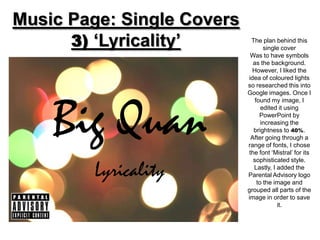 Music Page: Single Covers
      3) ‘Lyricality’        The plan behind this
                                   single cover
                             Was to have symbols
                              as the background.
                              However, I liked the
                            idea of coloured lights
                            so researched this into
                            Google images. Once I




    Big Quan
                               found my image, I
                                  edited it using
                                 PowerPoint by
                                  increasing the
                              brightness to 40%.
                             After going through a
                            range of fonts, I chose
                            the font ‘Mistral’ for its
                              sophisticated style.

         Lyricality           Lastly, I added the
                            Parental Advisory logo
                                to the image and
                            grouped all parts of the
                            image in order to save
                                        it.
 