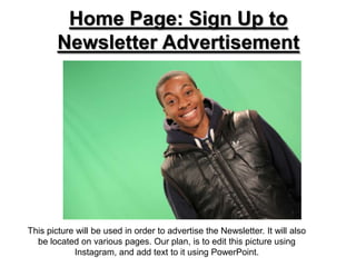 Home Page: Sign Up to
        Newsletter Advertisement




This picture will be used in order to advertise the Newsletter. It will also
  be located on various pages. Our plan, is to edit this picture using
            Instagram, and add text to it using PowerPoint.
 