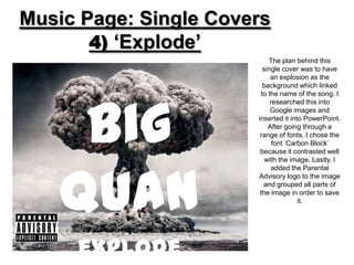 Music Page: Single Covers
       4) ‘Explode’
                           The plan behind this
                         single cover was to have
                            an explosion as the
                         background which linked




     Big
                        to the name of the song. I
                            researched this into
                            Google images and
                       inserted it into PowerPoint.
                           After going through a
                        range of fonts, I chose the
                             font ‘Carbon Block’
                        because it contrasted well




    Quan
                          with the image. Lastly, I
                            added the Parental
                       Advisory logo to the image
                         and grouped all parts of
                        the image in order to save
                                      it.




     explode
 