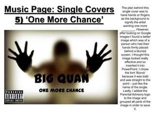 Music Page: Single Covers      The plan behind this
                                single cover was to
                              have hands or fingers

  5) ‘One More Chance’        as the background to
                                   signify the artist
                                 wanting one more
                               ________. However,
                            after looking on Google
                            images I found a better
                              image which was of a
                              person who had their
                                hands firmly placed
                                  behind a blurred
                               screen. I thought this
                                image looked really
                                   effective and so
                                    inserted it into
                               PowerPoint. I chose



      Big Quan
                                   the font ‘Biondi’
                               because it was bold
                            and was straight to the
                                 point – just like the
                                name of the single.
       One more chance           Lastly, I added the
                             Parental Advisory logo
                                  to the image and
                            grouped all parts of the
                             image in order to save
                                           it.
 
