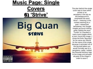 Music Page: Single
     Covers          The plan behind this single
                        cover was to have either


    6) ‘Strive’
                                arrows or an
                         aeroplane in the sky as
                             the background to
                            emphasise the word
                        ‘strive’ – meaning in this
                           context reaching for a


 Big Quan                    goal. I researched
                        ‘aeroplanes’ into Google
                       images yet found nothing
                          great. Adding the word

      STRIVE
                         ‘Tumblr’ to it resulted in
                       many more images which
                     is how I found this image. I
                      chose the fonts ‘Neuropol’
                        for his name and ‘Biondi’
                       for the name of the single
                     because it reminded me of
                          the big bold letters you
                        would normally see on a
                      aeroplane. Lastly, I added
                      the Parental Advisory logo
                      to the image and grouped
                         all parts of the image in
                              order to save it.
 