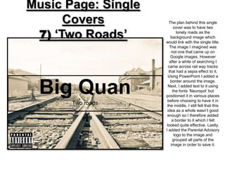 Music Page: Single
      Covers           The plan behind this single
                           cover was to have two

 7) ‘Two Roads’              lonely roads as the
                         background image which
                     would link with the single title.
                        The image I imagined was
                         not one that came up on
                        Google images. However
                        after a while of searching I
                       came across rail way tracks
                       that had a sepia effect to it.
                       Using PowerPoint I added a



  Big Quan
                        border around the image.
                       Next, I added text to it using
                          the fonts ‘Neuropol’ but
                     positioned it in various places
                      before choosing to have it in
       Two roads      the middle. I still felt that this
                      idea as a whole wasn’t good
                      enough so I therefore added
                          a border to it which I felt
                      looked quite effective. Lastly,
                     I added the Parental Advisory
                           logo to the image and
                          grouped all parts of the
                         image in order to save it.
 