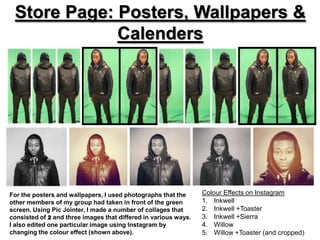 Store Page: Posters, Wallpapers &
             Calenders




For the posters and wallpapers, I used photographs that the      Colour Effects on Instagram
other members of my group had taken in front of the green        1. Inkwell
screen. Using Pic Jointer, I made a number of collages that      2. Inkwell +Toaster
consisted of 2 and three images that differed in various ways.   3. Inkwell +Sierra
I also edited one particular image using Instagram by            4. Willow
changing the colour effect (shown above).                        5. Willow +Toaster (and cropped)
 