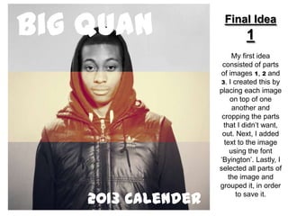 Big Quan             Final Idea
                             1
                         My first idea
                     consisted of parts
                    of images 1, 2 and
                    3. I created this by
                    placing each image
                        on top of one
                         another and
                     cropping the parts
                     that I didn’t want,
                     out. Next, I added
                      text to the image
                        using the font
                    ‘Byington’. Lastly, I
                    selected all parts of
                       the image and
                    grouped it, in order

    2013 Calender         to save it.
 