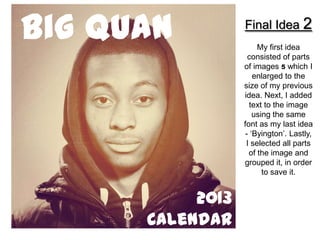 Big Quan          Final Idea 2
                       My first idea
                    consisted of parts
                  of images 5 which I
                      enlarged to the
                  size of my previous
                  idea. Next, I added
                    text to the image
                      using the same
                  font as my last idea
                   - ‘Byington’. Lastly,
                   I selected all parts
                    of the image and
                  grouped it, in order
                         to save it.


           2013
      Calendar
 