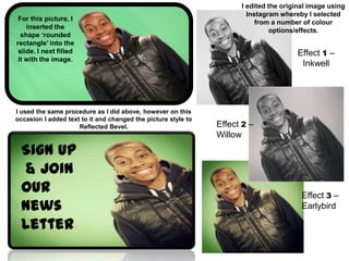 I edited the original image using
                                                                       Instagram whereby I selected
 For this picture, I
                                                                          from a number of colour
    inserted the
                                                                               options/effects.
  shape ‘rounded
rectangle’ into the
 slide. I next filled                                                                 Effect 1 –
 it with the image.
                                                                                       Inkwell




I used the same procedure as I did above, however on this
occasion I added text to it and changed the picture style to
                     Reflected Bevel.                          Effect 2 –
                                                               Willow

 Sign Up
  & Join
 Our                                                                                    Effect 3 –
 News                                                                                   Earlybird

 Letter
 