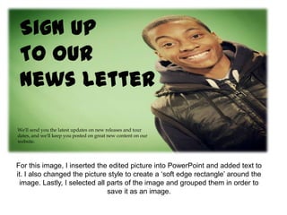 Sign Up
 To our
 News Letter

We'll send you the latest updates on new releases and tour
dates, and we'll keep you posted on great new content on our
website.




For this image, I inserted the edited picture into PowerPoint and added text to
it. I also changed the picture style to create a ‘soft edge rectangle’ around the
 image. Lastly, I selected all parts of the image and grouped them in order to
                               save it as an image.
 