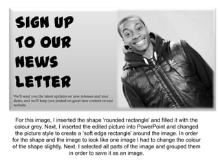 Sign Up
 To our
 News
 Letter
We'll send you the latest updates on new releases and tour
dates, and we'll keep you posted on great new content on our
website.



 For this image, I inserted the shape ‘rounded rectangle’ and filled it with the
 colour grey. Next, I inserted the edited picture into PowerPoint and changed
 the picture style to create a ‘soft edge rectangle’ around the image. In order
for the shape and the image to look like one image I had to change the colour
of the shape slightly. Next, I selected all parts of the image and grouped them
                         in order to save it as an image.
 