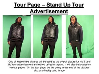Tour Page – Stand Up Tour
           Advertisement




One of these three pictures will be used as the overall picture for his ‘Stand
Up’ tour advertisement and edited using Instagram. It will also be located on
 various pages. On the tour page, we are going to use one of the pictures
                       also as a background image.
 
