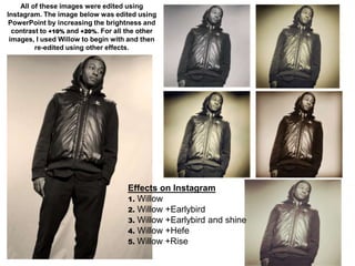 All of these images were edited using
Instagram. The image below was edited using
 PowerPoint by increasing the brightness and
  contrast to +10% and +20%. For all the other
 images, I used Willow to begin with and then
         re-edited using other effects.




                                     Effects on Instagram
                                     1. Willow
                                     2. Willow +Earlybird
                                     3. Willow +Earlybird and shine
                                     4. Willow +Hefe
                                     5. Willow +Rise
 