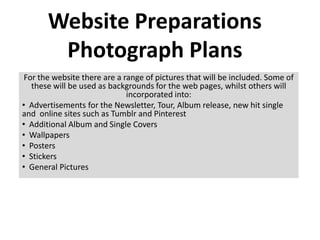 Website Preparations
        Photograph Plans
 For the website there are a range of pictures that will be included. Some of
   these will be used as backgrounds for the web pages, whilst others will
                              incorporated into:
• Advertisements for the Newsletter, Tour, Album release, new hit single
and online sites such as Tumblr and Pinterest
• Additional Album and Single Covers
• Wallpapers
• Posters
• Stickers
• General Pictures
 