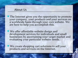 About Us

The Internet gives you the opportunity to promote
 your company, your products and your services on
 a worldwide basis through your own website. We
 are here to help you accomplish this.

We offer affordable website design and
 development services for individuals and small
 businesses by ascertaining your target market and
 evaluating your particular website needs.

We create shopping cart solutions to sell your
 products and services on the Internet.

                                    RNet Infotech Pvt. Ltd.
 