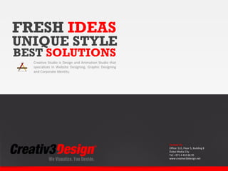 FRESH IDEAS
UNIQUE STYLE
BEST SOLUTIONS
  Creative Studio is Design and Animation Studio that
  specializes in Website Designing, Graphic Designing
  and Corporate Identity.




                                                        Contact Us
                                                        Office: 515, Floor 5, Building 8
                                                        Dubai Media City
                                                        Tel: +971 4 433 66 95
                                                        www.creative3ddesign.net
 
