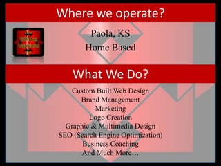 Where we operate?Paola, KSHome BasedWhat We Do?Custom Built Web DesignBrand ManagementMarketingLogo Creation Graphic & Multimedia DesignSEO (Search Engine Optimization)Business CoachingAnd Much More…