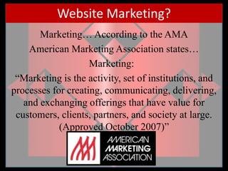 Website Marketing?Marketing… According to the AMAAmerican Marketing Association states…Marketing:   “Marketing is the activity, set of institutions, and processes for creating, communicating, delivering, and exchanging offerings that have value for customers, clients, partners, and society at large. (Approved October 2007)”