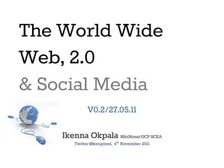 The World Wide
Web, 2.0
& Social Media
V0.2/27.05.11
Ikenna Okpala BSc(Hons) OCP SCEA
Twitter:@kengimel, 4th November 2011

 