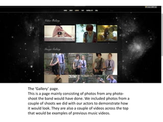 The ‘Gallery’ page.
This is a page mainly consisting of photos from any photo-
shoot the band would have done. We included photos from a
couple of shoots we did with our actors to demonstrate how
it would look. They are also a couple of videos across the top
that would be examples of previous music videos.
 