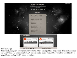 The ‘Tour’ page.
This was obviously very common on artist websites. There would just be a simple list of dates and venues as
we were trying to go for a simple look. We also included a couple of soundcloud links that would be able to
play different tracks probably from a new album
 