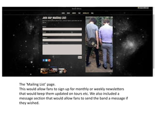 The ‘Mailing List’ page.
This would allow fans to sign up for monthly or weekly newsletters
that would keep them updated on tours etc. We also included a
message section that would allow fans to send the band a message if
they wished.
 