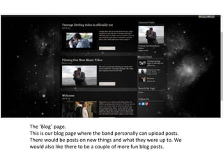 The ‘Blog’ page.
This is our blog page where the band personally can upload posts.
There would be posts on new things and what they were up to. We
would also like there to be a couple of more fun blog posts.
 