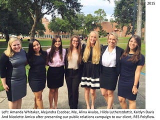 Left: Amanda Whitaker, Alejandra Escobar, Me, Alina Avalos, Hilda Lutherstdottir, Kaitlyn Davis
And Nicolette Amico after presenting our public relations campaign to our client, RES Polyflow.
2015
 