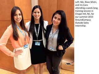Left: Me, Nixie Mistri,
and Iris Caro
attending a week-long
training session in
Chapel Hill, NC, for
our summer 2015
AroundCampus
Outside Sales
Internship.
 