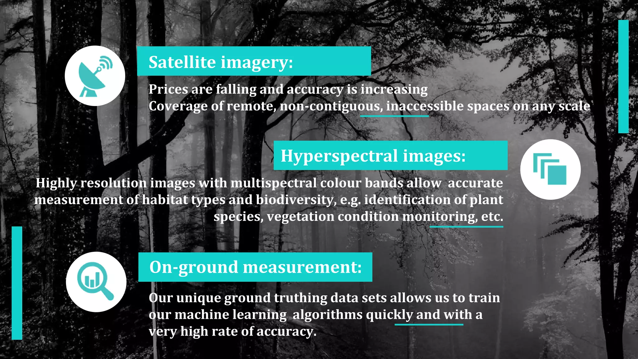 Satellite imagery:
Prices are falling and accuracy is increasing
Coverage of remote, non-contiguous, inaccessible spaces on any scale
On-ground measurement:
Our unique ground truthing data sets allows us to train
our machine learning algorithms quickly and with a
very high rate of accuracy.
Hyperspectral images:
Highly resolution images with multispectral colour bands allow accurate
measurement of habitat types and biodiversity, e.g. identification of plant
species, vegetation condition monitoring, etc.
 