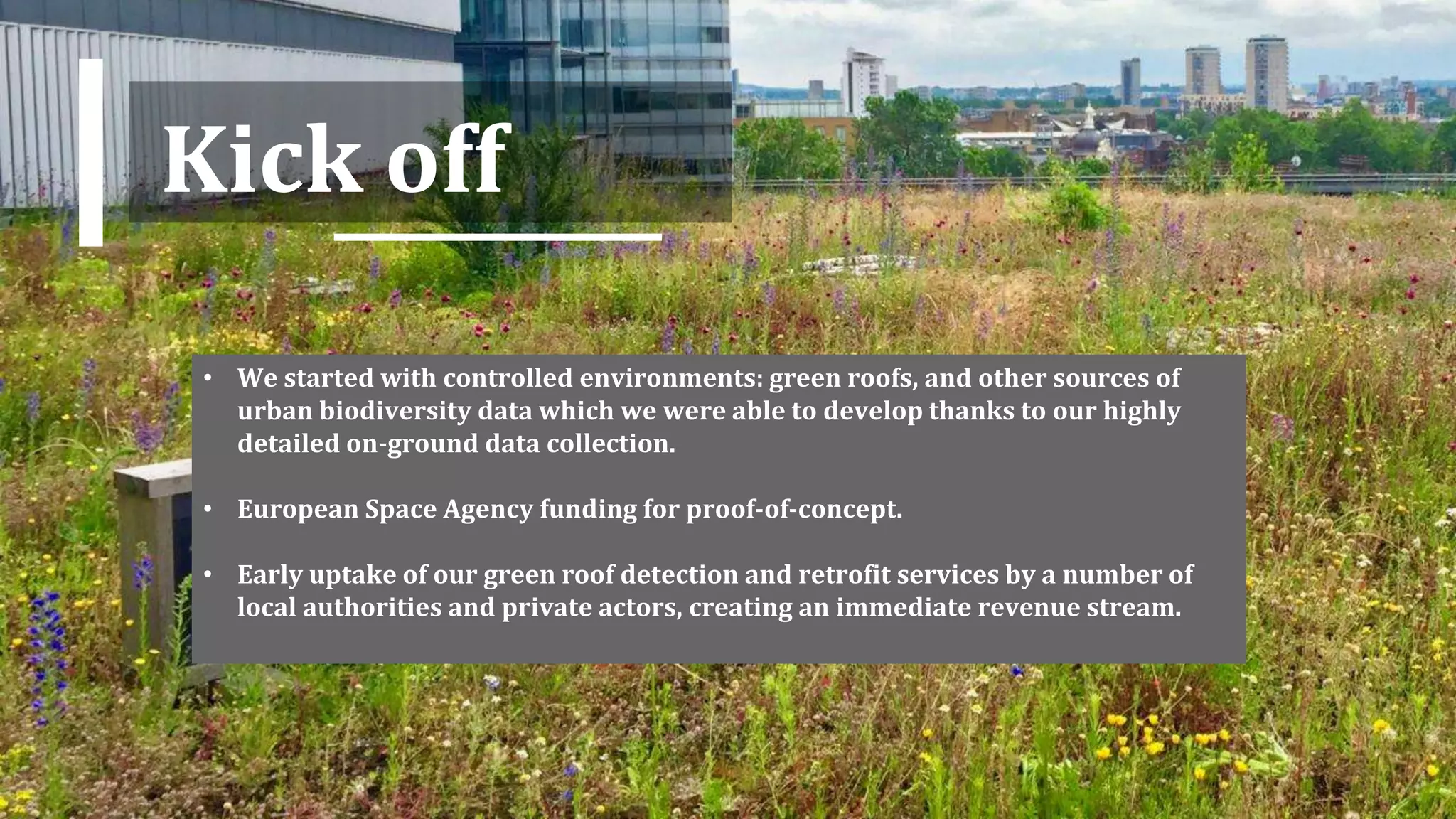 Kick off
• We started with controlled environments: green roofs, and other sources of
urban biodiversity data which we were able to develop thanks to our highly
detailed on-ground data collection.
• European Space Agency funding for proof-of-concept.
• Early uptake of our green roof detection and retrofit services by a number of
local authorities and private actors, creating an immediate revenue stream.
 