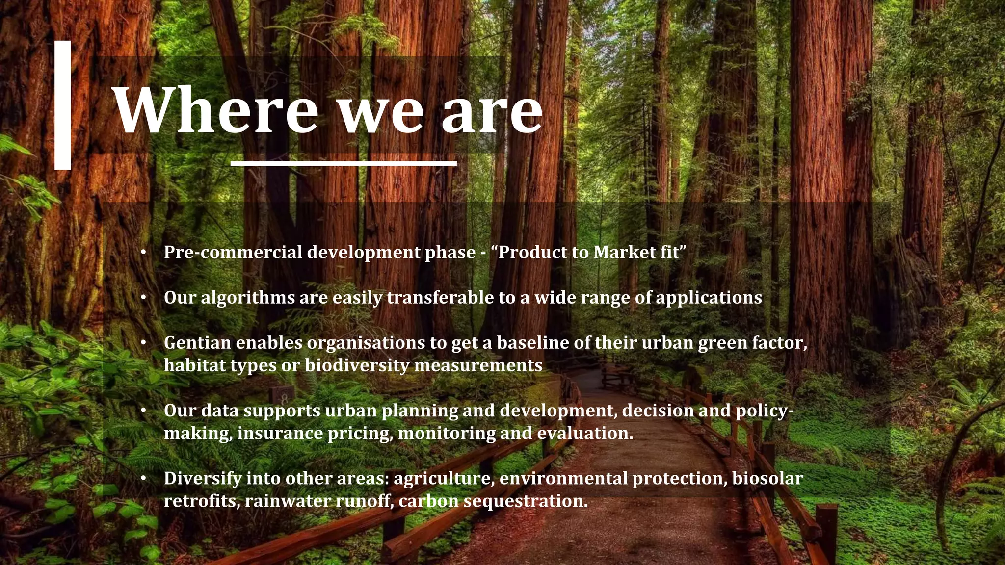 Where we are
• Pre-commercial development phase - “Product to Market fit”
• Our algorithms are easily transferable to a wide range of applications
• Gentian enables organisations to get a baseline of their urban green factor,
habitat types or biodiversity measurements
• Our data supports urban planning and development, decision and policy-
making, insurance pricing, monitoring and evaluation.
• Diversify into other areas: agriculture, environmental protection, biosolar
retrofits, rainwater runoff, carbon sequestration.
 